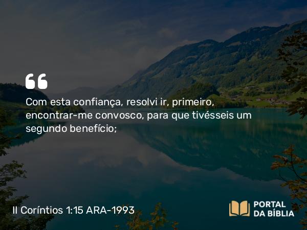 II Coríntios 1:15 ARA-1993 - Com esta confiança, resolvi ir, primeiro, encontrar-me convosco, para que tivésseis um segundo benefício;