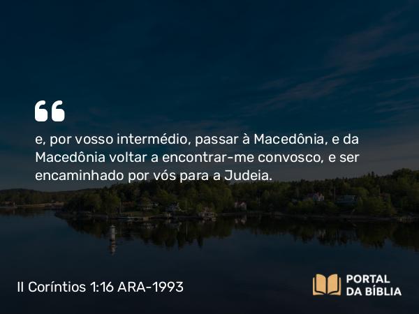 II Coríntios 1:16 ARA-1993 - e, por vosso intermédio, passar à Macedônia, e da Macedônia voltar a encontrar-me convosco, e ser encaminhado por vós para a Judeia.