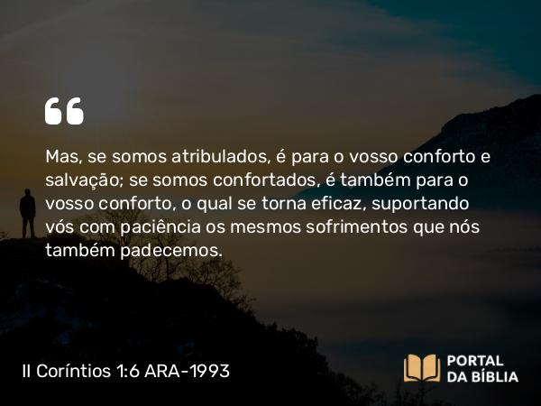 II Coríntios 1:6 ARA-1993 - Mas, se somos atribulados, é para o vosso conforto e salvação; se somos confortados, é também para o vosso conforto, o qual se torna eficaz, suportando vós com paciência os mesmos sofrimentos que nós também padecemos.