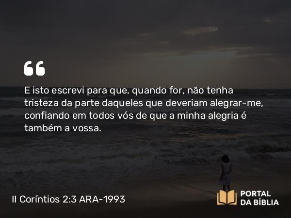 II Coríntios 2:3 ARA-1993 - E isto escrevi para que, quando for, não tenha tristeza da parte daqueles que deveriam alegrar-me, confiando em todos vós de que a minha alegria é também a vossa.