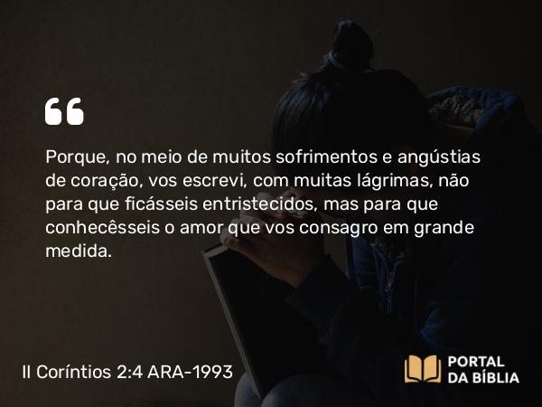 II Coríntios 2:4 ARA-1993 - Porque, no meio de muitos sofrimentos e angústias de coração, vos escrevi, com muitas lágrimas, não para que ficásseis entristecidos, mas para que conhecêsseis o amor que vos consagro em grande medida.