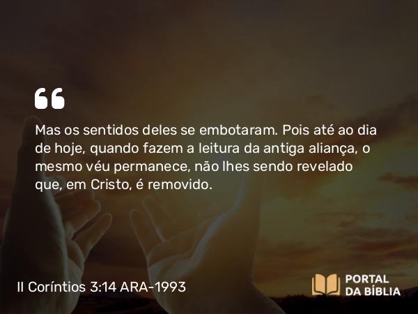 II Coríntios 3:14 ARA-1993 - Mas os sentidos deles se embotaram. Pois até ao dia de hoje, quando fazem a leitura da antiga aliança, o mesmo véu permanece, não lhes sendo revelado que, em Cristo, é removido.