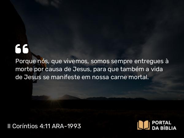 II Coríntios 4:11 ARA-1993 - Porque nós, que vivemos, somos sempre entregues à morte por causa de Jesus, para que também a vida de Jesus se manifeste em nossa carne mortal.