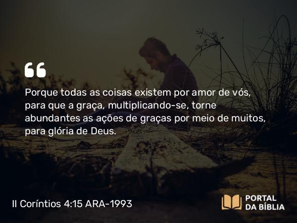 II Coríntios 4:15 ARA-1993 - Porque todas as coisas existem por amor de vós, para que a graça, multiplicando-se, torne abundantes as ações de graças por meio de muitos, para glória de Deus.