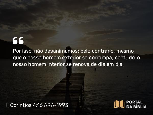 II Coríntios 4:16 ARA-1993 - Por isso, não desanimamos; pelo contrário, mesmo que o nosso homem exterior se corrompa, contudo, o nosso homem interior se renova de dia em dia.