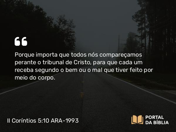 II Coríntios 5:10 ARA-1993 - Porque importa que todos nós compareçamos perante o tribunal de Cristo, para que cada um receba segundo o bem ou o mal que tiver feito por meio do corpo.