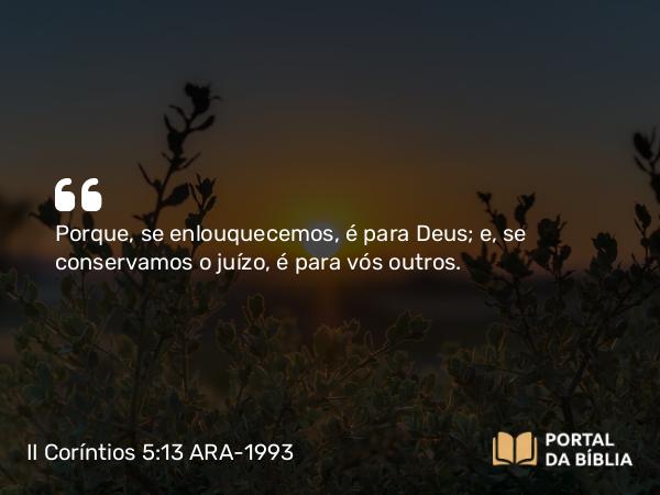 II Coríntios 5:13 ARA-1993 - Porque, se enlouquecemos, é para Deus; e, se conservamos o juízo, é para vós outros.