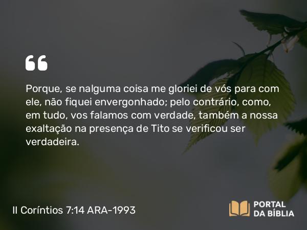 II Coríntios 7:14 ARA-1993 - Porque, se nalguma coisa me gloriei de vós para com ele, não fiquei envergonhado; pelo contrário, como, em tudo, vos falamos com verdade, também a nossa exaltação na presença de Tito se verificou ser verdadeira.