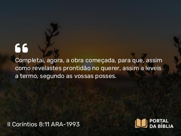 II Coríntios 8:11 ARA-1993 - Completai, agora, a obra começada, para que, assim como revelastes prontidão no querer, assim a leveis a termo, segundo as vossas posses.