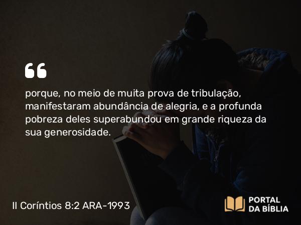 II Coríntios 8:2 ARA-1993 - porque, no meio de muita prova de tribulação, manifestaram abundância de alegria, e a profunda pobreza deles superabundou em grande riqueza da sua generosidade.