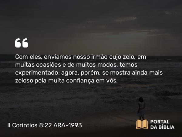 II Coríntios 8:22 ARA-1993 - Com eles, enviamos nosso irmão cujo zelo, em muitas ocasiões e de muitos modos, temos experimentado; agora, porém, se mostra ainda mais zeloso pela muita confiança em vós.