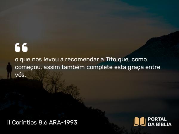 II Coríntios 8:6 ARA-1993 - o que nos levou a recomendar a Tito que, como começou, assim também complete esta graça entre vós.