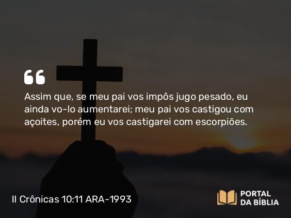 II Crônicas 10:11 ARA-1993 - Assim que, se meu pai vos impôs jugo pesado, eu ainda vo-lo aumentarei; meu pai vos castigou com açoites, porém eu vos castigarei com escorpiões.