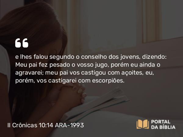 II Crônicas 10:14 ARA-1993 - e lhes falou segundo o conselho dos jovens, dizendo: Meu pai fez pesado o vosso jugo, porém eu ainda o agravarei; meu pai vos castigou com açoites, eu, porém, vos castigarei com escorpiões.