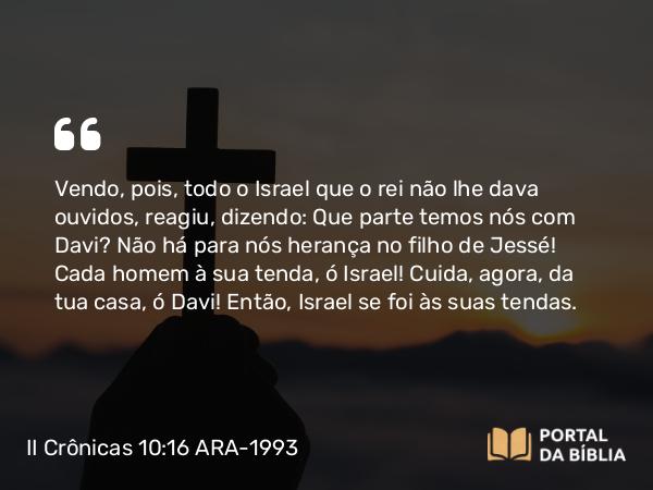 II Crônicas 10:16 ARA-1993 - Vendo, pois, todo o Israel que o rei não lhe dava ouvidos, reagiu, dizendo: Que parte temos nós com Davi? Não há para nós herança no filho de Jessé! Cada homem à sua tenda, ó Israel! Cuida, agora, da tua casa, ó Davi! Então, Israel se foi às suas tendas.