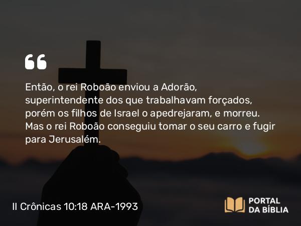 II Crônicas 10:18 ARA-1993 - Então, o rei Roboão enviou a Adorão, superintendente dos que trabalhavam forçados, porém os filhos de Israel o apedrejaram, e morreu. Mas o rei Roboão conseguiu tomar o seu carro e fugir para Jerusalém.