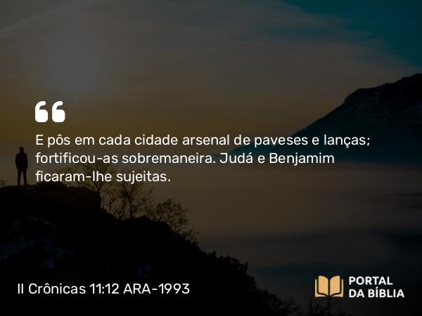 II Crônicas 11:12 ARA-1993 - E pôs em cada cidade arsenal de paveses e lanças; fortificou-as sobremaneira. Judá e Benjamim ficaram-lhe sujeitas.