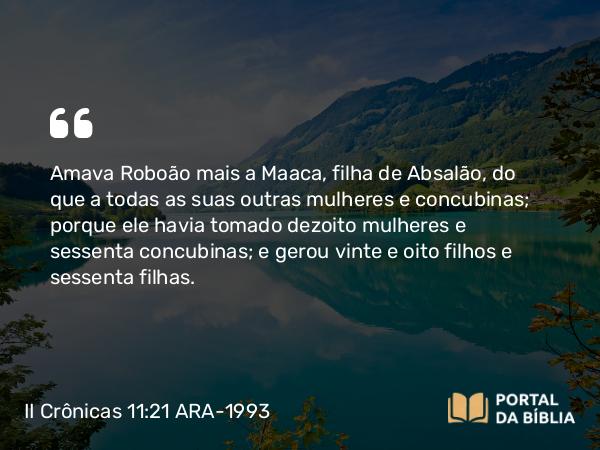 II Crônicas 11:21 ARA-1993 - Amava Roboão mais a Maaca, filha de Absalão, do que a todas as suas outras mulheres e concubinas; porque ele havia tomado dezoito mulheres e sessenta concubinas; e gerou vinte e oito filhos e sessenta filhas.