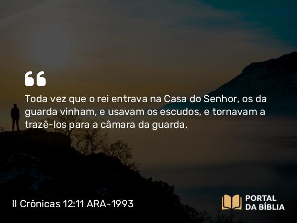 II Crônicas 12:11 ARA-1993 - Toda vez que o rei entrava na Casa do Senhor, os da guarda vinham, e usavam os escudos, e tornavam a trazê-los para a câmara da guarda.