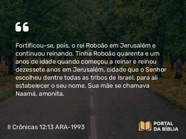 II Crônicas 12:13 ARA-1993 - Fortificou-se, pois, o rei Roboão em Jerusalém e continuou reinando. Tinha Roboão quarenta e um anos de idade quando começou a reinar e reinou dezessete anos em Jerusalém, cidade que o Senhor escolheu dentre todas as tribos de Israel, para ali estabelecer o seu nome. Sua mãe se chamava Naamá, amonita.