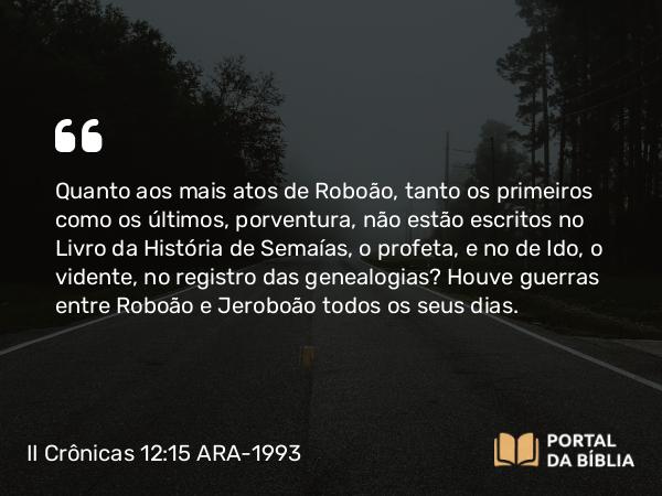 II Crônicas 12:15 ARA-1993 - Quanto aos mais atos de Roboão, tanto os primeiros como os últimos, porventura, não estão escritos no Livro da História de Semaías, o profeta, e no de Ido, o vidente, no registro das genealogias? Houve guerras entre Roboão e Jeroboão todos os seus dias.