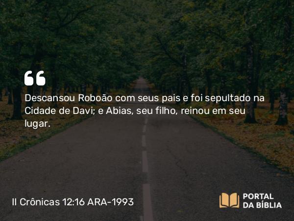 II Crônicas 12:16 ARA-1993 - Descansou Roboão com seus pais e foi sepultado na Cidade de Davi; e Abias, seu filho, reinou em seu lugar.