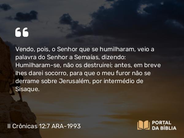 II Crônicas 12:7 ARA-1993 - Vendo, pois, o Senhor que se humilharam, veio a palavra do Senhor a Semaías, dizendo: Humilharam-se, não os destruirei; antes, em breve lhes darei socorro, para que o meu furor não se derrame sobre Jerusalém, por intermédio de Sisaque.