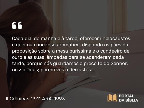 II Crônicas 13:11 ARA-1993 - Cada dia, de manhã e à tarde, oferecem holocaustos e queimam incenso aromático, dispondo os pães da proposição sobre a mesa puríssima e o candeeiro de ouro e as suas lâmpadas para se acenderem cada tarde, porque nós guardamos o preceito do Senhor, nosso Deus; porém vós o deixastes.