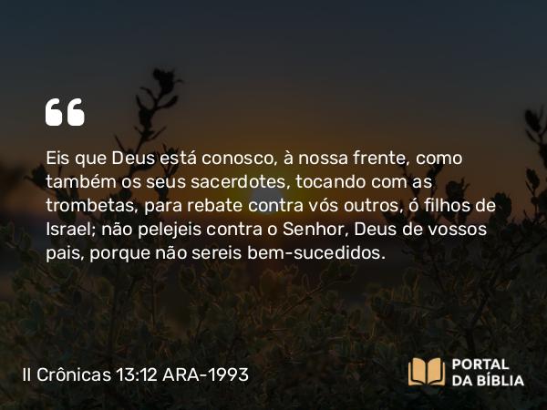 II Crônicas 13:12 ARA-1993 - Eis que Deus está conosco, à nossa frente, como também os seus sacerdotes, tocando com as trombetas, para rebate contra vós outros, ó filhos de Israel; não pelejeis contra o Senhor, Deus de vossos pais, porque não sereis bem-sucedidos.