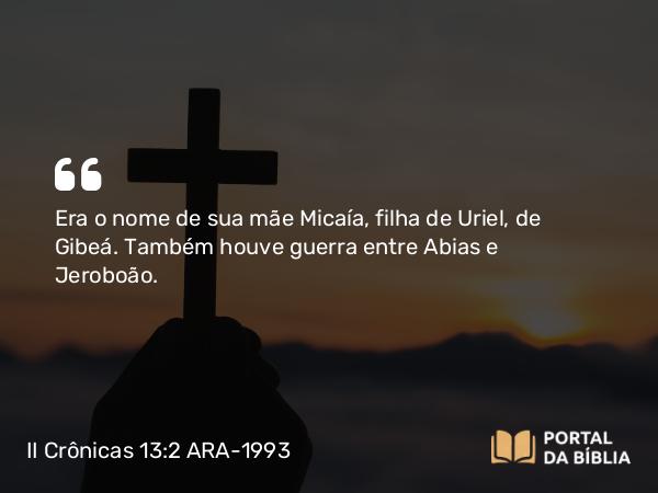 II Crônicas 13:2-3 ARA-1993 - Era o nome de sua mãe Micaía, filha de Uriel, de Gibeá. Também houve guerra entre Abias e Jeroboão.