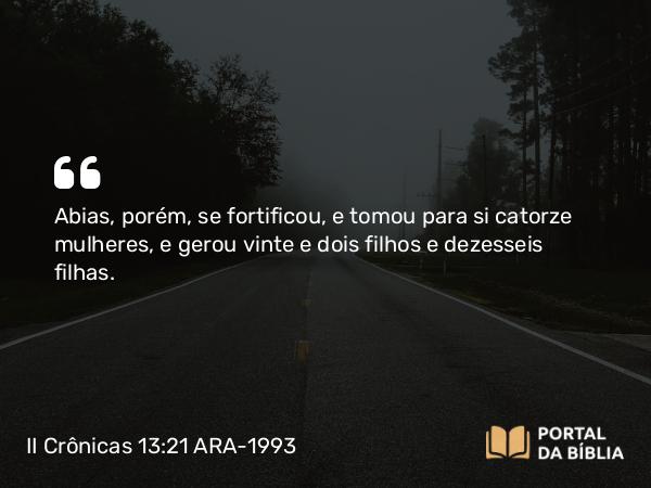 II Crônicas 13:21 ARA-1993 - Abias, porém, se fortificou, e tomou para si catorze mulheres, e gerou vinte e dois filhos e dezesseis filhas.