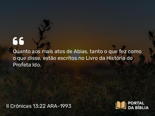 II Crônicas 13:22 ARA-1993 - Quanto aos mais atos de Abias, tanto o que fez como o que disse, estão escritos no Livro da História do Profeta Ido.