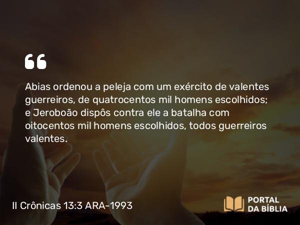 II Crônicas 13:3 ARA-1993 - Abias ordenou a peleja com um exército de valentes guerreiros, de quatrocentos mil homens escolhidos; e Jeroboão dispôs contra ele a batalha com oitocentos mil homens escolhidos, todos guerreiros valentes.