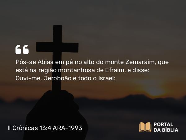 II Crônicas 13:4 ARA-1993 - Pôs-se Abias em pé no alto do monte Zemaraim, que está na região montanhosa de Efraim, e disse: Ouvi-me, Jeroboão e todo o Israel: