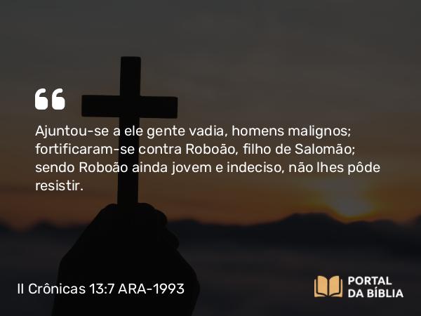 II Crônicas 13:7 ARA-1993 - Ajuntou-se a ele gente vadia, homens malignos; fortificaram-se contra Roboão, filho de Salomão; sendo Roboão ainda jovem e indeciso, não lhes pôde resistir.