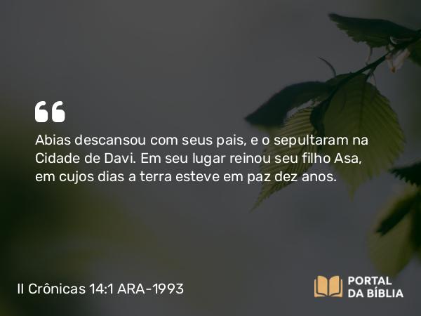 II Crônicas 14:1-8 ARA-1993 - Abias descansou com seus pais, e o sepultaram na Cidade de Davi. Em seu lugar reinou seu filho Asa, em cujos dias a terra esteve em paz dez anos.