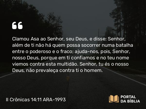 II Crônicas 14:11 ARA-1993 - Clamou Asa ao Senhor, seu Deus, e disse: Senhor, além de ti não há quem possa socorrer numa batalha entre o poderoso e o fraco; ajuda-nos, pois, Senhor, nosso Deus, porque em ti confiamos e no teu nome viemos contra esta multidão. Senhor, tu és o nosso Deus, não prevaleça contra ti o homem.