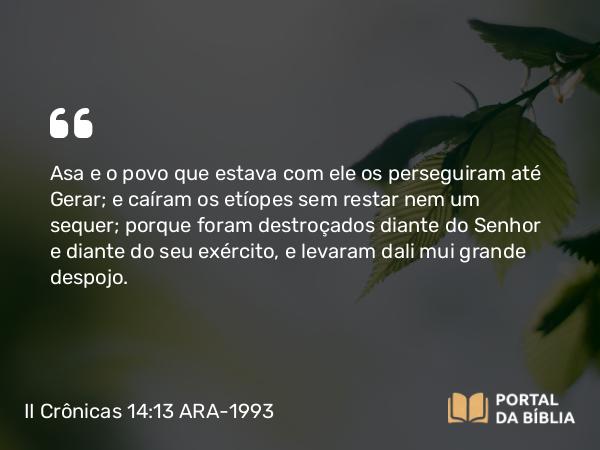 II Crônicas 14:13 ARA-1993 - Asa e o povo que estava com ele os perseguiram até Gerar; e caíram os etíopes sem restar nem um sequer; porque foram destroçados diante do Senhor e diante do seu exército, e levaram dali mui grande despojo.