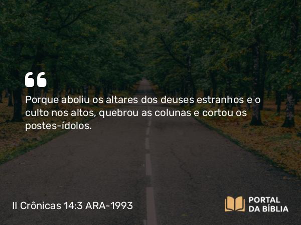 II Crônicas 14:3 ARA-1993 - Porque aboliu os altares dos deuses estranhos e o culto nos altos, quebrou as colunas e cortou os postes-ídolos.