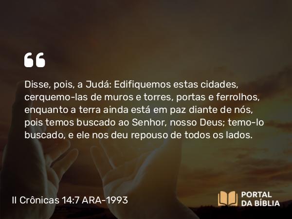 II Crônicas 14:7 ARA-1993 - Disse, pois, a Judá: Edifiquemos estas cidades, cerquemo-las de muros e torres, portas e ferrolhos, enquanto a terra ainda está em paz diante de nós, pois temos buscado ao Senhor, nosso Deus; temo-lo buscado, e ele nos deu repouso de todos os lados.