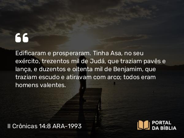 II Crônicas 14:8 ARA-1993 - Edificaram e prosperaram. Tinha Asa, no seu exército, trezentos mil de Judá, que traziam pavês e lança, e duzentos e oitenta mil de Benjamim, que traziam escudo e atiravam com arco; todos eram homens valentes.