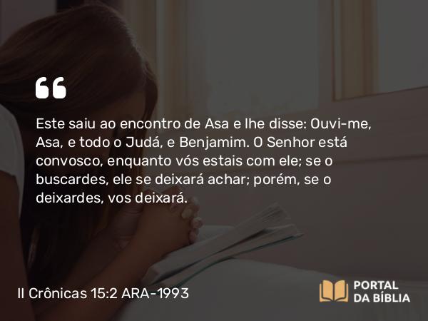 II Crônicas 15:2 ARA-1993 - Este saiu ao encontro de Asa e lhe disse: Ouvi-me, Asa, e todo o Judá, e Benjamim. O Senhor está convosco, enquanto vós estais com ele; se o buscardes, ele se deixará achar; porém, se o deixardes, vos deixará.