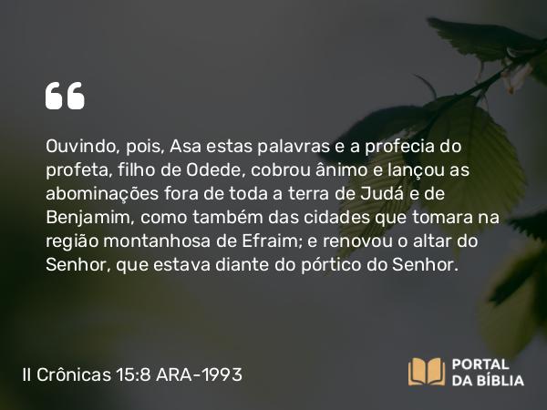 II Crônicas 15:8 ARA-1993 - Ouvindo, pois, Asa estas palavras e a profecia do profeta, filho de Odede, cobrou ânimo e lançou as abominações fora de toda a terra de Judá e de Benjamim, como também das cidades que tomara na região montanhosa de Efraim; e renovou o altar do Senhor, que estava diante do pórtico do Senhor.