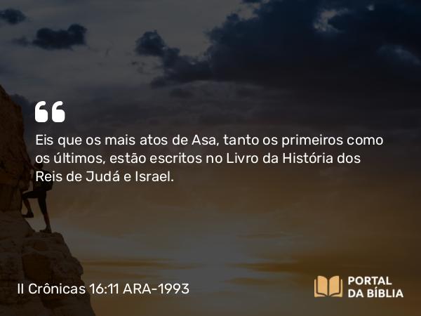 II Crônicas 16:11 ARA-1993 - Eis que os mais atos de Asa, tanto os primeiros como os últimos, estão escritos no Livro da História dos Reis de Judá e Israel.