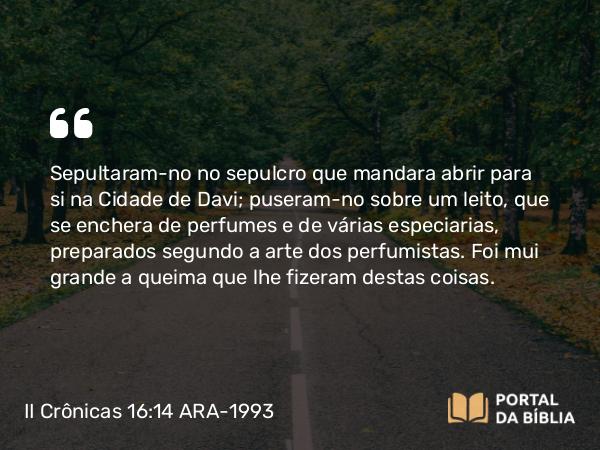 II Crônicas 16:14 ARA-1993 - Sepultaram-no no sepulcro que mandara abrir para si na Cidade de Davi; puseram-no sobre um leito, que se enchera de perfumes e de várias especiarias, preparados segundo a arte dos perfumistas. Foi mui grande a queima que lhe fizeram destas coisas.