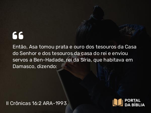 II Crônicas 16:2 ARA-1993 - Então, Asa tomou prata e ouro dos tesouros da Casa do Senhor e dos tesouros da casa do rei e enviou servos a Ben-Hadade, rei da Síria, que habitava em Damasco, dizendo: