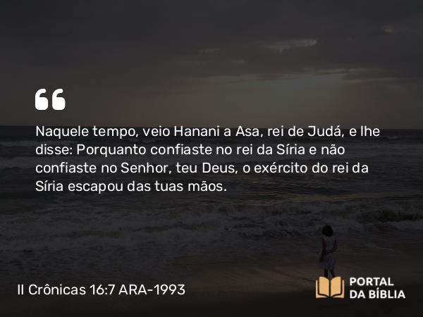 II Crônicas 16:7 ARA-1993 - Naquele tempo, veio Hanani a Asa, rei de Judá, e lhe disse: Porquanto confiaste no rei da Síria e não confiaste no Senhor, teu Deus, o exército do rei da Síria escapou das tuas mãos.