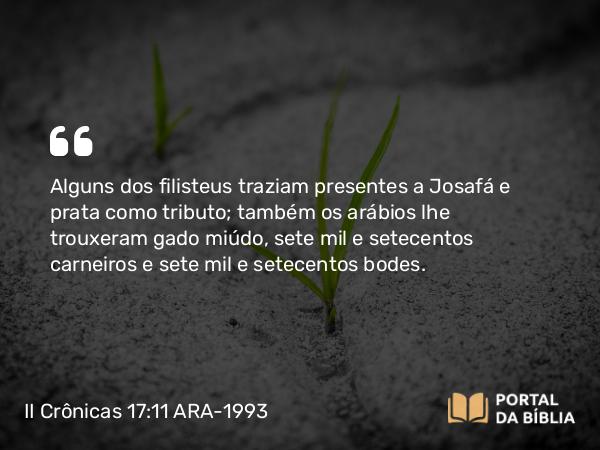 II Crônicas 17:11 ARA-1993 - Alguns dos filisteus traziam presentes a Josafá e prata como tributo; também os arábios lhe trouxeram gado miúdo, sete mil e setecentos carneiros e sete mil e setecentos bodes.