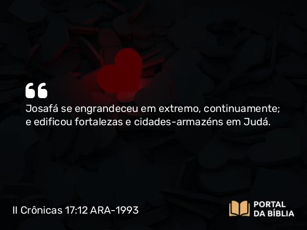 II Crônicas 17:12 ARA-1993 - Josafá se engrandeceu em extremo, continuamente; e edificou fortalezas e cidades-armazéns em Judá.