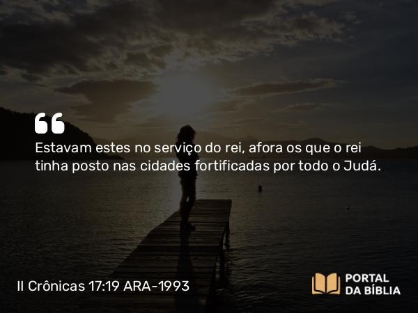 II Crônicas 17:19 ARA-1993 - Estavam estes no serviço do rei, afora os que o rei tinha posto nas cidades fortificadas por todo o Judá.